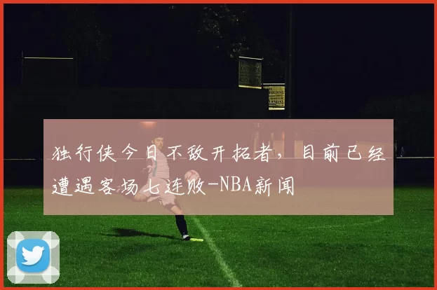 独行侠今日不敌开拓者，目前已经遭遇客场七连败-NBA新闻