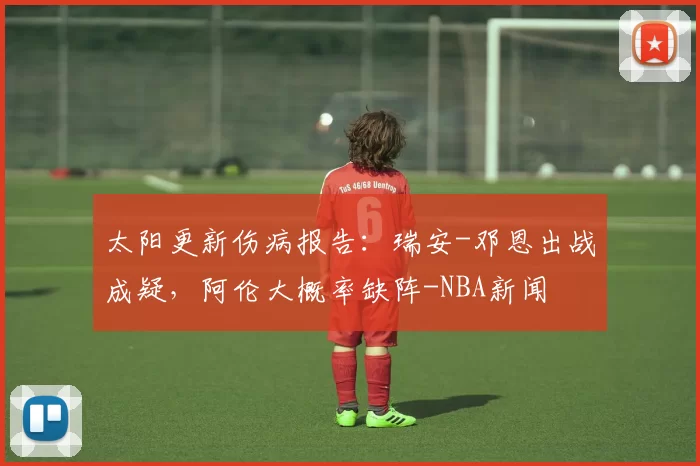 太阳更新伤病报告：瑞安-邓恩出战成疑，阿伦大概率缺阵-NBA新闻
