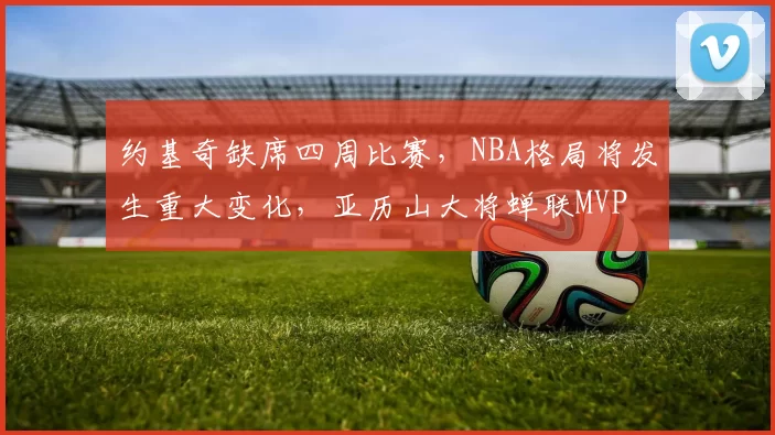 约基奇缺席四周比赛，NBA格局将发生重大变化，亚历山大将蝉联MVP