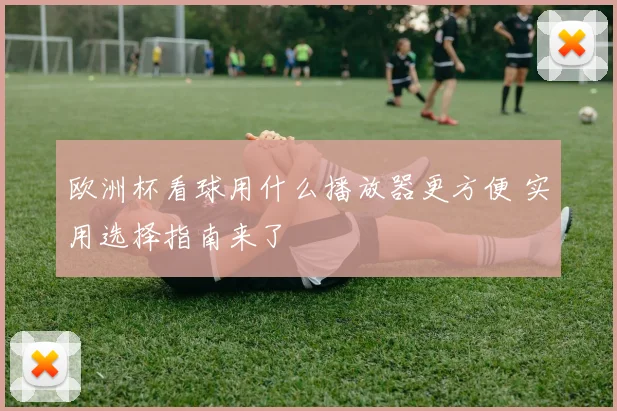 欧洲杯看球用什么播放器更方便 实用选择指南来了