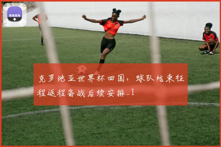 克罗地亚世界杯回国,球队结束征程返程备战后续安排_1