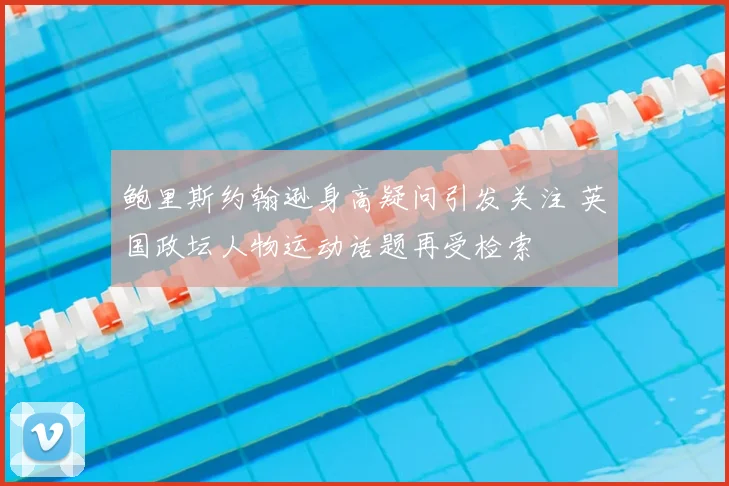 鲍里斯约翰逊身高疑问引发关注 英国政坛人物运动话题再受检索