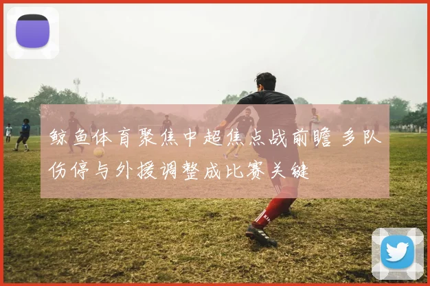 鲸鱼体育聚焦中超焦点战前瞻 多队伤停与外援调整成比赛关键