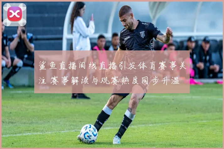 鲨鱼直播间线直播引发体育赛事关注 赛事解读与观赛热度同步升温