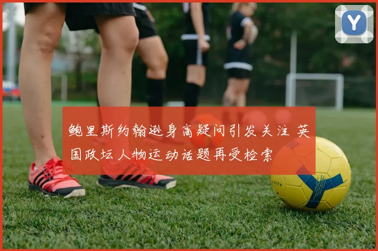 鲍里斯约翰逊身高疑问引发关注 英国政坛人物运动话题再受检索