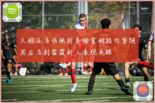 文班亚马领跑新秀榜霍姆格伦紧随其后马刺雷霆新人表现亮眼