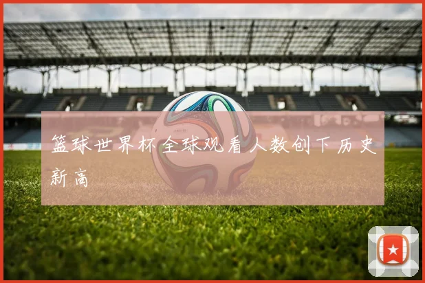 篮球世界杯全球观看人数创下历史新高