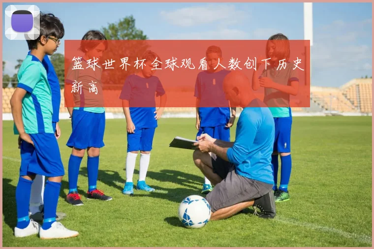 篮球世界杯全球观看人数创下历史新高